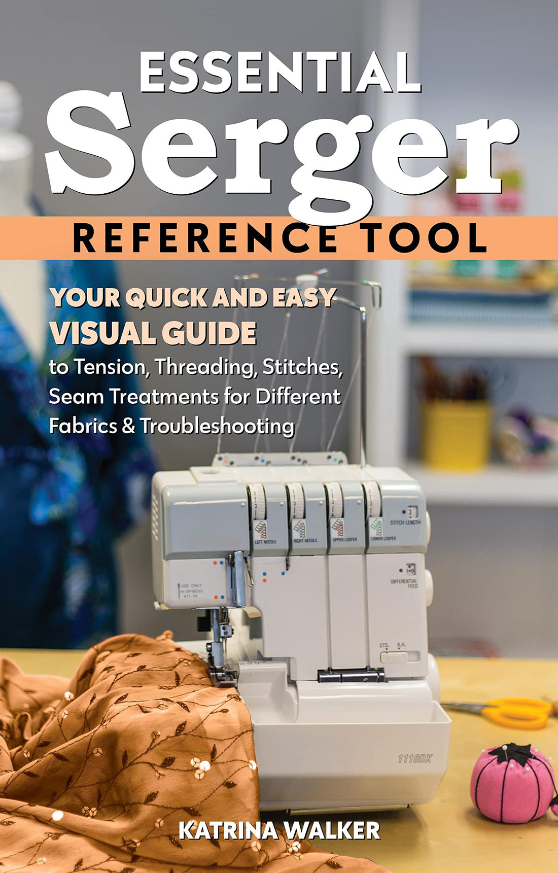 Essential Serger Reference Tool: Your Quick and Easy Visual Guide to Tension, Threading, Stitches, Seam Treatments for Different Fabrics &amp; Troubleshooting (Reference Guide)